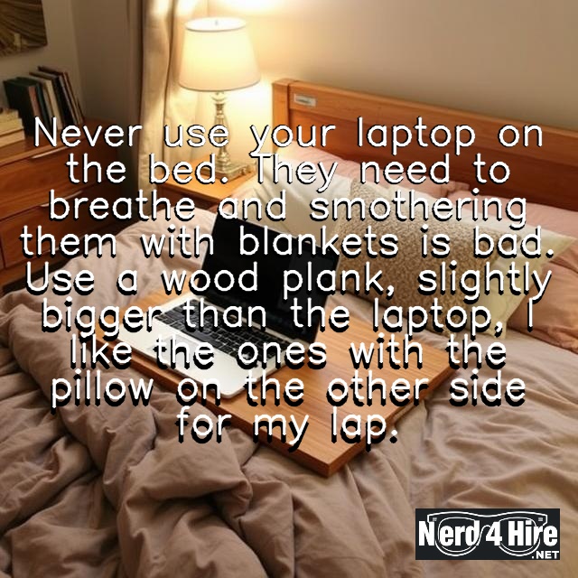 Never use your laptop on the bed. They need to breathe and smothering them with blankets is bad. Use a wood plank, slightly bigger than the laptop, I like the ones with the pillow on the other side for my lap. 
