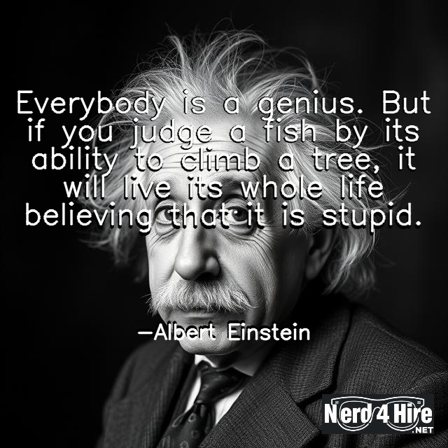 Everybody is a genius. But if you judge a fish by its ability to climb a tree, it will live its whole life believing that it is stupid.